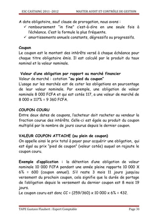 ESC CASTAING 2011 -2012              MASTER AUDIT ET CONTRÔLE DE GESTION


A date obligatoire, sauf clause de prorogation, nous avons :
   remboursement “in fine” c’est-à-dire en une seule fois à
     l’échéance. C’est la formule la plus fréquente.
   amortissements annuels constants, dégressifs ou progressifs.

Coupon
Le coupon est le montant des intérêts versé à chaque échéance pour
chaque titre obligataire émis. Il est calculé par le produit du taux
nominal et la valeur nominale.

 Valeur d’une obligation par rapport au marché financier
Valeur de marché : cotation ”au pied du coupon”
L’usage sur les marchés est de coter les obligations en pourcentage
de leur valeur nominale. Par exemple, une obligation de valeur
nominale 8 000 FCFA et qui est cotée 117, a une valeur de marché de
8 000 x 117% = 9 360 FCFA.

COUPON COURU
Entre deux dates de coupons, l’acheteur doit racheter au vendeur la
fraction courue des intérêts. Celle-ci est égale au produit du coupon
multiplié par le nombre de jours courus depuis le dernier coupon.

VALEUR COUPON ATTACHE (ou plein de coupon)
On appelle ainsi le prix total à payer pour acquérir une obligation, qui
est égal au prix “pied de coupon” (valeur cotée) auquel on rajoute le
coupon couru.

Exemple d’application : la détention d’une obligation de valeur
nominale 10 000 FCFA pendant une année pleine rapporte 10 000 X
6% = 600 (coupon annuel). S’il reste 3 mois 11 jours jusqu’au
versement du prochain coupon, cela signifie que la durée de portage
de l’obligation depuis le versement du dernier coupon est 8 mois 19
jours.
Le coupon couru est donc CC = (259/360) x 10 000 x 6% = 432.



TAPE Gustave Flaubert : Expert Comptable                             Page 30
 