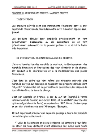 ESC CASTAING 2011 -2012              MASTER AUDIT ET CONTRÔLE DE GESTION


CHAPITRE III : LES PRODUITS DERIVES / MARCHES DERIVES

     I DEFINITION

Les produits dérivés sont des instruments financiers dont le prix
dépend de l’évolution du cours d’un autre actif financier appelé sous–
jacent.

Les produits dérivés sont employés principalement en tant
qu’instrument d’assurance ou de couverture ou en tant
qu’instrument spéculatif car ils peuvent présenter un effet de levier
très important.



     II L’EVOLUTION RECENTE DES MARCHES DERIVES

L’internationalisation des marchés de capitaux, le développement des
marchés financiers et l’instabilité des taux d’intérêt et de change,
ont conduit à la libéralisation et à la modernisation des places
financières.

C’est dans ce cadre que vont naître des nouveaux marchés dits
marchés dérivés sur lesquels se négocient les produits dérivés dont
l’objectif fondamental est de permettre la couverture des risques de
taux d’intérêt ou de taux de change.

C’est par exemple en France, le cas du MATIF (Marché à terme
international de France) en février 1986, et du MONEP (Marché des
options négociables de Paris) en septembre 1987. Biens d’autres pays
en ont fait de même tels que l’Allemagne, l’Espagne…

Il faut cependant préciser que depuis le passage à l’euro, les marchés
dérivés les plus usités sont :

   Celui de l’Allemagne en ce qui concerne les contrats à taux long.
En effet les taux d’intérêt étant désormais les même dans toute
TAPE Gustave Flaubert : Expert Comptable                             Page 34
 
