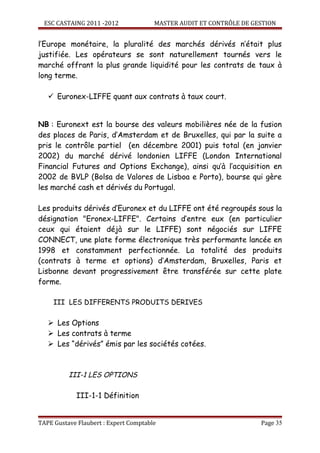 ESC CASTAING 2011 -2012              MASTER AUDIT ET CONTRÔLE DE GESTION


l’Europe monétaire, la pluralité des marchés dérivés n’était plus
justifiée. Les opérateurs se sont naturellement tournés vers le
marché offrant la plus grande liquidité pour les contrats de taux à
long terme.

    Euronex-LIFFE quant aux contrats à taux court.


NB : Euronext est la bourse des valeurs mobilières née de la fusion
des places de Paris, d’Amsterdam et de Bruxelles, qui par la suite a
pris le contrôle partiel (en décembre 2001) puis total (en janvier
2002) du marché dérivé londonien LIFFE (London International
Financial Futures and Options Exchange), ainsi qu’à l’acquisition en
2002 de BVLP (Bolsa de Valores de Lisboa e Porto), bourse qui gère
les marché cash et dérivés du Portugal.

Les produits dérivés d’Euronex et du LIFFE ont été regroupés sous la
désignation "Eronex-LIFFE". Certains d’entre eux (en particulier
ceux qui étaient déjà sur le LIFFE) sont négociés sur LIFFE
CONNECT, une plate forme électronique très performante lancée en
1998 et constamment perfectionnée. La totalité des produits
(contrats à terme et options) d’Amsterdam, Bruxelles, Paris et
Lisbonne devant progressivement être transférée sur cette plate
forme.

     III LES DIFFERENTS PRODUITS DERIVES

    Les Options
    Les contrats à terme
    Les “dérivés” émis par les sociétés cotées.



          III-1 LES OPTIONS

            III-1-1 Définition


TAPE Gustave Flaubert : Expert Comptable                             Page 35
 