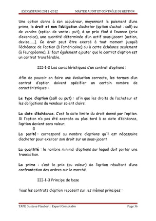 ESC CASTAING 2011 -2012              MASTER AUDIT ET CONTRÔLE DE GESTION


Une option donne à son acquéreur, moyennant le paiement d’une
prime, le droit et non l’obligation d’acheter (option d’achat : call) ou
de vendre (option de vente : put), à un prix fixé à l’avance (prix
d’exercice), une quantité déterminée d’un actif sous-jacent (action,
devise,…..). Ce droit peut être exercé à tout moment jusqu’à
l’échéance de l’option (à l’américaine) ou à cette échéance seulement
(à l’européenne). Il faut également ajouter que le contrat d’option est
un contrat transférable.

            III-1-2 Les caractéristiques d’un contrat d’options :

Afin de pouvoir en faire une évaluation correcte, les termes d’un
contrat d’option doivent spécifier un certain nombre de
caractéristiques :

Le type d’option (call ou put) : afin que les droits de l’acheteur et
les obligations du vendeur soient clairs.

La date d’échéance: C’est la date limite du droit donné par l’option.
Si l’option n’a pas été exercée au plus tard à sa date d’échéance,
l’option devient sans valeur.
         0
La parité : correspond au nombre d’options qu’il est nécessaire
d’acheter pour exercer son droit sur un sous–jacent

La quantité : le nombre minimal d’options sur lequel doit porter une
transaction.

La prime : c’est le prix (ou valeur) de l’option résultant d’une
confrontation des ordres sur le marché.

            III-1-3 Principe de base

Tous les contrats d’option reposent sur les mêmes principes :



TAPE Gustave Flaubert : Expert Comptable                             Page 36
 