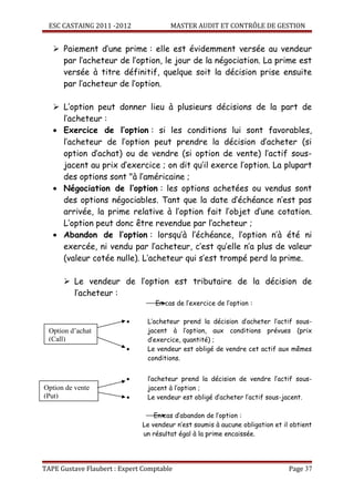 ESC CASTAING 2011 -2012              MASTER AUDIT ET CONTRÔLE DE GESTION


    Paiement d’une prime : elle est évidemment versée au vendeur
     par l’acheteur de l’option, le jour de la négociation. La prime est
     versée à titre définitif, quelque soit la décision prise ensuite
     par l’acheteur de l’option.

    L’option peut donner lieu à plusieurs décisions de la part de
     l’acheteur :
   • Exercice de l’option : si les conditions lui sont favorables,
     l’acheteur de l’option peut prendre la décision d’acheter (si
     option d’achat) ou de vendre (si option de vente) l’actif sous-
     jacent au prix d’exercice ; on dit qu’il exerce l’option. La plupart
     des options sont "à l’américaine ;
   • Négociation de l’option : les options achetées ou vendus sont
     des options négociables. Tant que la date d’échéance n’est pas
     arrivée, la prime relative à l’option fait l’objet d’une cotation.
     L’option peut donc être revendue par l’acheteur ;
   • Abandon de l’option : lorsqu’à l’échéance, l’option n’à été ni
     exercée, ni vendu par l’acheteur, c’est qu’elle n’a plus de valeur
     (valeur cotée nulle). L’acheteur qui s’est trompé perd la prime.

       Le vendeur de l’option est tributaire de la décision de
        l’acheteur :
                                  En cas de l’exercice de l’option :

                         •      L’acheteur prend la décision d’acheter l’actif sous-
  Option d’achat                jacent à l’option, aux conditions prévues (prix
  (Call)                        d’exercice, quantité) ;
                         •      Le vendeur est obligé de vendre cet actif aux mêmes
                                conditions.


                         •      l’acheteur prend la décision de vendre l’actif sous-
Option de vente                 jacent à l’option ;
(Put)                    •      Le vendeur est obligé d’acheter l’actif sous-jacent.

                                  En cas d’abandon de l’option :
                              Le vendeur n’est soumis à aucune obligation et il obtient
                              un résultat égal à la prime encaissée.




TAPE Gustave Flaubert : Expert Comptable                                       Page 37
 