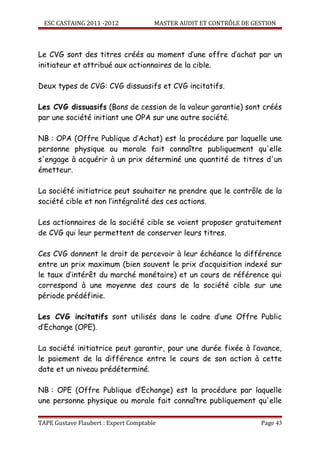 ESC CASTAING 2011 -2012              MASTER AUDIT ET CONTRÔLE DE GESTION



Le CVG sont des titres créés au moment d’une offre d’achat par un
initiateur et attribué aux actionnaires de la cible.

Deux types de CVG: CVG dissuasifs et CVG incitatifs.

Les CVG dissuasifs (Bons de cession de la valeur garantie) sont créés
par une société initiant une OPA sur une autre société.

NB : OPA (Offre Publique d’Achat) est la procédure par laquelle une
personne physique ou morale fait connaître publiquement qu'elle
s'engage à acquérir à un prix déterminé une quantité de titres d'un
émetteur.

La société initiatrice peut souhaiter ne prendre que le contrôle de la
société cible et non l’intégralité des ces actions.

Les actionnaires de la société cible se voient proposer gratuitement
de CVG qui leur permettent de conserver leurs titres.

Ces CVG donnent le droit de percevoir à leur échéance la différence
entre un prix maximum (bien souvent le prix d’acquisition indexé sur
le taux d’intérêt du marché monétaire) et un cours de référence qui
correspond à une moyenne des cours de la société cible sur une
période prédéfinie.

Les CVG incitatifs sont utilisés dans le cadre d’une Offre Public
d’Echange (OPE).

La société initiatrice peut garantir, pour une durée fixée à l’avance,
le paiement de la différence entre le cours de son action à cette
date et un niveau prédéterminé.

NB : OPE (Offre Publique d’Echange) est la procédure par laquelle
une personne physique ou morale fait connaître publiquement qu'elle

TAPE Gustave Flaubert : Expert Comptable                             Page 43
 
