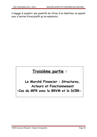 ESC CASTAING 2011 -2012              MASTER AUDIT ET CONTRÔLE DE GESTION


s'engage à acquérir une quantité de titres d'un émetteur en payant
avec d'autres titres plutôt qu'en numéraire.




                       Troisième partie :

           Le Marché Financier : Structures,
              Acteurs et Fonctionnement
      –Cas du MFR avec la BRVM et le DCBR-




TAPE Gustave Flaubert : Expert Comptable                             Page 44
 