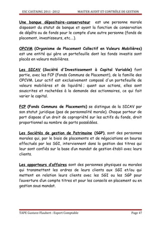 ESC CASTAING 2011 -2012              MASTER AUDIT ET CONTRÔLE DE GESTION


Une banque dépositaire-conservateur est une personne morale
disposant du statut de banque et ayant la fonction de conservation
de dépôts ou de fonds pour le compte d’une autre personne (fonds de
placement, investisseurs, etc.…).

OPCVM (Organisme de Placement Collectif en Valeurs Mobilières)
est une entité qui gère un portefeuille dont les fonds investis sont
placés en valeurs mobilières.

Les SICAV (Société d'Investissement à Capital Variable) font
partie, avec les FCP (Fonds Communs de Placement), de la famille des
OPCVM. Leur actif est exclusivement composé d'un portefeuille de
valeurs mobilières et de liquidité ; quant aux actions, elles sont
souscrites et rachetées à la demande des actionnaires, ce qui fait
varier le capital.

FCP (Fonds Communs de Placements) se distingue de la SICAV par
son statut juridique (pas de personnalité morale). Chaque porteur de
part dispose d'un droit de copropriété sur les actifs du fonds, droit
proportionnel au nombre de parts possédées.

Les Sociétés de gestion de Patrimoine (SGP), sont des personnes
morales qui, par le biais de placements et de négociations en bourse
effectués par les SGI, interviennent dans la gestion des titres qui
leur sont confiés sur la base d’un mandat de gestion établi avec leurs
clients.

Les apporteurs d’affaires sont des personnes physiques ou morales
qui transmettent les ordres de leurs clients aux SGI et/ou qui
mettent en relation leurs clients avec les SGI ou les SGP pour
l’ouverture d’un compte titres et pour les conseils en placement ou en
gestion sous mandat.




TAPE Gustave Flaubert : Expert Comptable                             Page 47
 