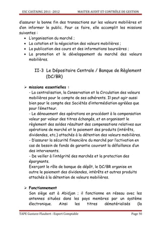 ESC CASTAING 2011 -2012              MASTER AUDIT ET CONTRÔLE DE GESTION


d’assurer la bonne fin des transactions sur les valeurs mobilières et
d’en informer le public. Pour ce faire, elle accomplit les missions
suivantes :
   • L’organisation du marché ;
   • La cotation et la négociation des valeurs mobilières ;
   • La publication des cours et des informations boursières ;
   • La promotion et le développement du marché des valeurs
      mobilières.

          II-3 Le Dépositaire Centrale / Banque de Règlement
               (DC/BR)

    missions essentielles :
     - La centralisation, la Conservation et la Circulation des valeurs
     mobilières pour le compte de ses adhérents. Il peut agir aussi
     bien pour le compte des Sociétés d’intermédiation agréées que
     pour l’émetteur.
     - Le dénouement des opérations en procédant à la compensation
     valeur par valeur des titres échangés, et en organisant le
     règlement des soldes résultant des compensations relatives aux
     opérations de marché et le paiement des produits (intérêts,
     dividendes, etc.) attachés à la détention des valeurs mobilières.
     - D’assurer la sécurité financière du marché par l’activation en
     cas de besoin de fonds de garantie couvrant la défaillance d’un
     des intervenants.
     - De veiller à l’intégrité des marchés et la protection des
     épargnants.
     Exerçant le rôle de banque de dépôt, le DC/BR organise en
     outre le paiement des dividendes, intérêts et autres produits
     attachés à la détention de valeurs mobilières.

    Fonctionnement
     Son siège est à Abidjan ; il fonctionne en réseau avec les
     antennes situées dans les pays membres par un système
     électronique.  Ainsi   les    titres   dématérialisés   (la

TAPE Gustave Flaubert : Expert Comptable                             Page 50
 