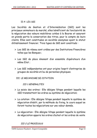ESC CASTAING 2011 -2012              MASTER AUDIT ET CONTRÔLE DE GESTION




          II-4 LES SGI

Les Sociétés de Gestion et d'Intermédiation (SGI) sont les
principaux animateurs du marché, elles bénéficient de l’exclusivité de
la négociation des valeurs mobilières cotées à la Bourse et assurent
en grande partie la conservation des titres, pour le compte de leurs
clients. Elles sont constituées en sociétés anonymes ayant le statut
d’établissement financier. Trois types de SGI sont constitués :

    Les SGI de réseau sont créées par des Institutions Financières
     telles que les Banques ;

    Les SGI de place émanent d’un ensemble d’opérateurs d’un
     même Etat ;

    Les SGI indépendantes ont pour origine l’esprit d’entreprise de
     groupes de sociétés et/ou de personnes physiques.

     III LE MECANISME DE COTATION

            III-1 GENERALITES

    La saisie des ordres : Elle désigne l’étape pendant laquelle les
     SGI transmettent les ordres au système de négociation;

    La cotation : Elle désigne l’étape pendant laquelle le système de
     négociation établit, par la méthode du fixing, le cours auquel se
     feront toutes les négociations sur une valeur donnée.

    La négociation : Elle désigne l’étape pendant laquelle le système
     de négociation apparie les ordres d’achat et les ordres de vente


          III-2 LE PROCESSUS

TAPE Gustave Flaubert : Expert Comptable                             Page 52
 