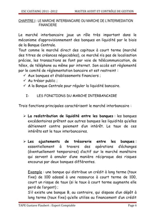 ESC CASTAING 2011 -2012              MASTER AUDIT ET CONTRÔLE DE GESTION


CHAPITRE I : LE MARCHE INTERBANCAIRE OU MARCHE DE L’INTERMEDIATION
              FINANCIERE

Le marché interbancaire joue un rôle très important dans le
mécanisme d’approvisionnement des banques en liquidité par le biais
de la Banque Centrale.
Tout comme le marché direct des capitaux à court terme (marché
des titres de créances négociables), ce marché n’a pas de localisation
précise, les transactions se font par voie de télécommunication, de
télex, de téléphone ou même par internet. Son accès est règlementé
par le comité de réglementation bancaire et est restreint :
    Aux banques et établissements financiers ;
    Au trésor public ;
    A la Banque Centrale pour réguler la liquidité bancaire.

     I-     LES FONCTIONS DU MARCHE INTERBANCAIRE

Trois fonctions principales caractérisent le marché interbancaire :

    La redistribution de liquidité entre les banques : les banques
     excédentaires prêtent aux autres banques les liquidités qu’elles
     détiennent contre paiement d’un intérêt. Le taux de ces
     intérêts est le taux interbancaires.

    Les ajustements de trésorerie entre les banques :
     essentiellement à travers des opérations d’échanges
     (éventuellement temporaires) d’actif sur le marché monétaire
     qui servent à annuler d’une manière réciproque des risques
     encourus par deux banques différentes.

      Exemple : une banque qui distribue un crédit à long terme (taux
      fixe) de 100 adossé à une ressource à court terme de 100,
      court un risque de taux (si le taux à court terme augmente elle
      perd de l’argent) ;
      S’il existe une banque B, au contraire, qui dispose d’un dépôt à
      long terme (taux fixe) qu’elle utilise au financement d’un crédit

TAPE Gustave Flaubert : Expert Comptable                              Page 6
 