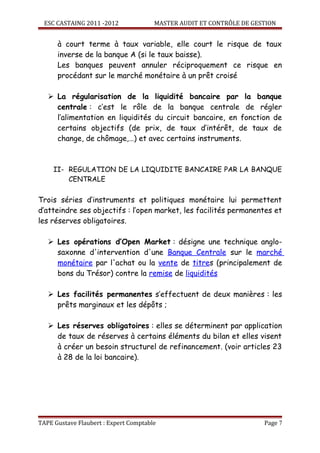 ESC CASTAING 2011 -2012              MASTER AUDIT ET CONTRÔLE DE GESTION


      à court terme à taux variable, elle court le risque de taux
      inverse de la banque A (si le taux baisse).
      Les banques peuvent annuler réciproquement ce risque en
      procédant sur le marché monétaire à un prêt croisé

    La régularisation de la liquidité bancaire par la banque
     centrale : c’est le rôle de la banque centrale de régler
     l’alimentation en liquidités du circuit bancaire, en fonction de
     certains objectifs (de prix, de taux d’intérêt, de taux de
     change, de chômage,…) et avec certains instruments.



     II- REGULATION DE LA LIQUIDITE BANCAIRE PAR LA BANQUE
         CENTRALE

Trois séries d’instruments et politiques monétaire lui permettent
d’atteindre ses objectifs : l’open market, les facilités permanentes et
les réserves obligatoires.

    Les opérations d’Open Market : désigne une technique anglo-
     saxonne d'intervention d'une Banque Centrale sur le marché
     monétaire par l'achat ou la vente de titres (principalement de
     bons du Trésor) contre la remise de liquidités

    Les facilités permanentes s’effectuent de deux manières : les
     prêts marginaux et les dépôts ;

    Les réserves obligatoires : elles se déterminent par application
     de taux de réserves à certains éléments du bilan et elles visent
     à créer un besoin structurel de refinancement. (voir articles 23
     à 28 de la loi bancaire).




TAPE Gustave Flaubert : Expert Comptable                              Page 7
 