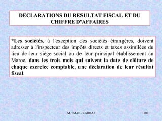 M. SMAIL KABBAJ 100
DECLARATIONS DU RESULTAT FISCAL ET DUDECLARATIONS DU RESULTAT FISCAL ET DU
CHIFFRE D'AFFAIRESCHIFFRE D'AFFAIRES
*Les sociétés, à l'exception des sociétés étrangères, doivent
adresser à l'inspecteur des impôts directs et taxes assimilées du
lieu de leur siège social ou de leur principal établissement au
Maroc, dans les trois mois qui suivent la date de clôture de
chaque exercice comptable, une déclaration de leur résultat
fiscal.
 