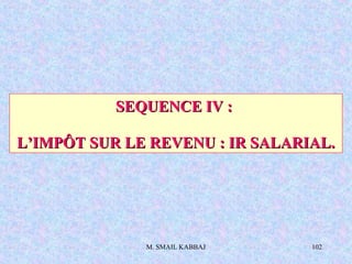 M. SMAIL KABBAJ 102
SEQUENCE IV :SEQUENCE IV :
L’IMPÔT SUR LE REVENU : IR SALARIAL.L’IMPÔT SUR LE REVENU : IR SALARIAL.
 