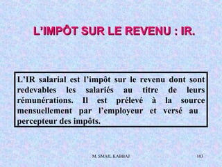 M. SMAIL KABBAJ 103
L’IMPÔT SUR LE REVENU : IR.L’IMPÔT SUR LE REVENU : IR.
L’IR salarial est l’impôt sur le revenu dont sont
redevables les salariés au titre de leurs
rémunérations. Il est prélevé à la source
mensuellement par l’employeur et versé au
percepteur des impôts.
 