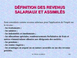 M. SMAIL KABBAJ 104
Sont considérés comme revenus salariaux pour l'application de l'impôt sur
le revenu :
- les traitements ;
- les salaires ;
- les indemnités et émoluments ;
- les allocations spéciales, remboursements forfaitaires de frais et
autres rémunérations allouées aux dirigeants des sociétés ;
- les pensions ;
- les rentes viagères ;
- les avantages en argent ou en nature accordés en sus des revenus
précités.
DÉFINITION DES REVENUSDÉFINITION DES REVENUS
SALARIAUX ET ASSIMILÉSSALARIAUX ET ASSIMILÉS
 
