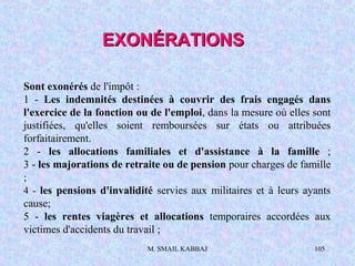 M. SMAIL KABBAJ 105
Sont exonérés de l'impôt :
1 - Les indemnités destinées à couvrir des frais engagés dans
l'exercice de la fonction ou de l'emploi, dans la mesure où elles sont
justifiées, qu'elles soient remboursées sur états ou attribuées
forfaitairement.
2 - les allocations familiales et d'assistance à la famille ;
3 - les majorations de retraite ou de pension pour charges de famille
;
4 - les pensions d'invalidité servies aux militaires et à leurs ayants
cause;
5 - les rentes viagères et allocations temporaires accordées aux
victimes d'accidents du travail ;
EXONÉRATIONSEXONÉRATIONS
 