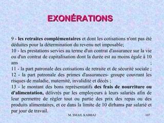 M. SMAIL KABBAJ 107
9 - les retraites complémentaires et dont les cotisations n'ont pas été
déduites pour la détermination du revenu net imposable;
10 - les prestations servies au terme d'un contrat d'assurance sur la vie
ou d'un contrat de capitalisation dont la durée est au moins égale à 10
ans ;
11 - la part patronale des cotisations de retraite et de sécurité sociale ;
12 - la part patronale des primes d'assurances- groupe couvrant les
risques de maladie, maternité, invalidité et décès ;
13 - le montant des bons représentatifs des frais de nourriture ou
d'alimentation, délivrés par les employeurs à leurs salariés afin de
leur permettre de régler tout ou partie des prix des repas ou des
produits alimentaires, et ce dans la limite de 10 dirhams par salarié et
par jour de travail.
EXONÉRATIONSEXONÉRATIONS
 