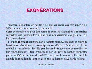 M. SMAIL KABBAJ 108
Toutefois, le montant de ces frais ne peut en aucun cas être supérieur à
20% du salaire brut imposable du salarié.
Cette exonération ne peut être cumulée avec les indemnités alimentaires
accordées aux salariés travaillant dans des chantiers éloignés de leur
lieu de résidence ;
14 - l'abondement supporté par la société employeuse dans le cadre de
l'attribution d'options de souscription ou d'achat d'actions par ladite
société à ses salariés décidée par l'assemblée générale extraordinaire.
Par "abondement" il faut entendre la part du prix de l'action supportée
par la société et résultant de la différence entre la valeur de l'action à la
date de l'attribution de l'option et le prix de l'action payé par le salarié.
EXONÉRATIONSEXONÉRATIONS
 