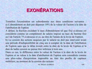 M. SMAIL KABBAJ 109
Toutefois l'exonération est subordonnée aux deux conditions suivantes :
a) L'abondement ne doit pas dépasser 10% de la valeur de l'action à la date de
l'attribution de l'option
A défaut, la fraction excédant le taux d'abondement tel que fixé ci-dessus est
considérée comme un complément de salaire imposé au taux du barème fixé
au I de l'article 75 ci-dessous et ce, au titre de l'année de la levée de l'option.
b) La cession des actions acquises par le salarié ne doit pas intervenir avant
une période d'indisponibilité de cinq ans à compter de la date de l'attribution
de l'option sans que le délai écoulé entre la date de la levée de l'option et la
date de ladite cession ne puisse être inférieur à trois ans.
Dans ce cas, la différence entre la valeur de l'action à la date de la levée de
l'option et sa valeur à la date d'attribution de l'option sera considérée comme
une plus-value d'acquisition imposable au titre des profits de capitaux
mobiliers, au moment de la cession des actions.
EXONÉRATIONSEXONÉRATIONS
 