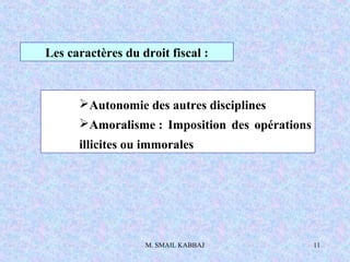 M. SMAIL KABBAJ 11
Les caractères du droit fiscal :
Autonomie des autres disciplines
Amoralisme : Imposition des opérations
illicites ou immorales
 