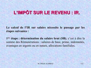 M. SMAIL KABBAJ 112
Le calcul de l’IR sur salaire nécessite le passage par les
étapes suivantes :
1ère
étape : détermination du salaire brut (SB), c’est à dire la
somme des Rémunérations : salaires de base, prime, indemnités,
avantages en argents ou en nature, allocations familiales.
L’IMPÔT SUR LE REVENU : IR.L’IMPÔT SUR LE REVENU : IR.
 