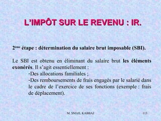 M. SMAIL KABBAJ 113
L’IMPÔT SUR LE REVENU : IR.L’IMPÔT SUR LE REVENU : IR.
2ème
étape : détermination du salaire brut imposable (SBI).
Le SBI est obtenu en éliminant du salaire brut les éléments
exonérés. Il s’agit essentiellement :
-Des allocations familiales ;
-Des remboursements de frais engagés par le salarié dans
le cadre de l’exercice de ses fonctions (exemple : frais
de déplacement).
 