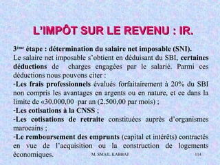 M. SMAIL KABBAJ 114
L’IMPÔT SUR LE REVENU : IR.L’IMPÔT SUR LE REVENU : IR.
3ème
étape : détermination du salaire net imposable (SNI).
Le salaire net imposable s’obtient en déduisant du SBI, certaines
déductions de charges engagées par le salarié. Parmi ces
déductions nous pouvons citer :
-Les frais professionnels évalués forfaitairement à 20% du SBI
non compris les avantages en argents ou en nature, et ce dans la
limite de «30.000,00 par an (2.500,00 par mois) ;
-Les cotisations à la CNSS ;
-Les cotisations de retraite constituées auprès d’organismes
marocains ;
-Le remboursement des emprunts (capital et intérêts) contractés
en vue de l’acquisition ou la construction de logements
économiques.
 