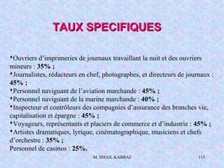 M. SMAIL KABBAJ 115
Ouvriers d’imprimeries de journaux travaillant la nuit et des ouvriers
mineurs : 35% ;
Journalistes, rédacteurs en chef, photographes, et directeurs de journaux :
45% ;
Personnel naviguant de l’aviation marchande : 45% ;
Personnel naviguant de la marine marchande : 40% ;
Inspecteur et contrôleurs des compagnies d’assurance des branches vie,
capitalisation et épargne : 45% ;
Voyageurs, représentants et placiers de commerce et d’industrie : 45% ;
Artistes dramatiques, lyrique, cinématographique, musiciens et chefs
d’orchestre : 35% ;
Personnel de casinos : 25%.
TAUX SPECIFIQUESTAUX SPECIFIQUES
 