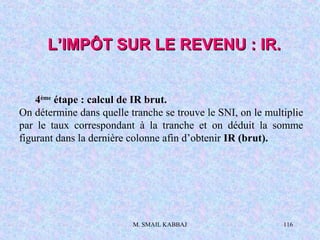 M. SMAIL KABBAJ 116
L’IMPÔT SUR LE REVENU : IR.L’IMPÔT SUR LE REVENU : IR.
4ème
étape : calcul de IR brut.
On détermine dans quelle tranche se trouve le SNI, on le multiplie
par le taux correspondant à la tranche et on déduit la somme
figurant dans la dernière colonne afin d’obtenir IR (brut).
 