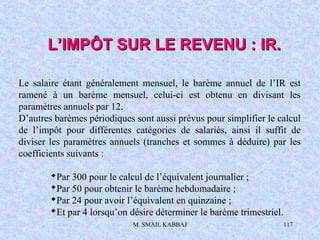 M. SMAIL KABBAJ 117
Le salaire étant généralement mensuel, le barème annuel de l’IR est
ramené à un barème mensuel, celui-ci est obtenu en divisant les
paramètres annuels par 12.
D’autres barèmes périodiques sont aussi prévus pour simplifier le calcul
de l’impôt pour différentes catégories de salariés, ainsi il suffit de
diviser les paramètres annuels (tranches et sommes à déduire) par les
coefficients suivants :
Par 300 pour le calcul de l’équivalent journalier ;
Par 50 pour obtenir le barème hebdomadaire ;
Par 24 pour avoir l’équivalent en quinzaine ;
Et par 4 lorsqu’on désire déterminer le barème trimestriel.
L’IMPÔT SUR LE REVENU : IR.L’IMPÔT SUR LE REVENU : IR.
 