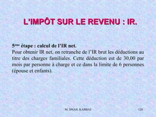 M. SMAIL KABBAJ 120
5ème
étape : calcul de l’IR net.
Pour obtenir IR net, on retranche de l’IR brut les déductions au
titre des charges familiales. Cette déduction est de 30,00 par
mois par personne à charge et ce dans la limite de 6 personnes
(épouse et enfants).
L’IMPÔT SUR LE REVENU : IR.L’IMPÔT SUR LE REVENU : IR.
 