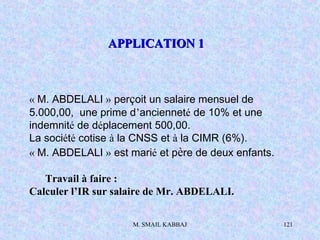 M. SMAIL KABBAJ 121
« M. ABDELALI » perçoit un salaire mensuel de
5.000,00, une prime d’ancienneté de 10% et une
indemnité de déplacement 500,00.
La société cotise à la CNSS et à la CIMR (6%).
« M. ABDELALI » est marié et père de deux enfants.
Travail à faire :
Calculer l’IR sur salaire de Mr. ABDELALI.
APPLICATION 1APPLICATION 1
 