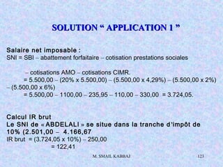 M. SMAIL KABBAJ 123
Salaire net imposable :
SNI = SBI – abattement forfaitaire – cotisation prestations sociales
– cotisations AMO – cotisations CIMR.
= 5.500,00 – (20% x 5.500,00) – (5.500,00 x 4,29%) – (5.500,00 x 2%)
– (5.500,00 x 6%)
= 5.500,00 – 1100,00 – 235,95 – 110,00 – 330,00 = 3.724,05.
Calcul IR brut
Le SNI de « ABDELALI » se situe dans la tranche d’impôt de
10% (2.501,00 – 4.166,67
IR brut = (3.724,05 x 10%) – 250,00
= 122,41
SOLUTION “ APPLICATION 1 ”SOLUTION “ APPLICATION 1 ”
 