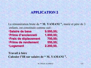M. SMAIL KABBAJ 125
La rémunération brute de “ M. YAMANI ”, marié et père de 3
enfants, est constituée comme suit :
•Salaire de baseSalaire de base 9.000,00;9.000,00;
•Prime dPrime d’’anciennetanciennetéé 1.800,00;1.800,00;
•Frais de dFrais de dééplacementplacement 700,00;700,00;
•Prime de rendementPrime de rendement 550,00;550,00;
•LogementLogement 2.200,00.2.200,00.
Travail à faire
Calculer l’IR sur salaire de “ M. YAMANI ”.
APPLICATION 2APPLICATION 2
 