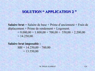 M. SMAIL KABBAJ 126
Salaire brut = Salaire de base + Prime d’ancienneté + Frais de
déplacement + Prime de rendement + Logement.
= 9.000,00 + 1.800,00 + 700,00 + 550,00 + 2.200,00
= 14.250,00.
Salaire brut imposable :
SBI = 14.250,00 – 700,00
= 13.550,00
SOLUTION “ APPLICATION 2 ”SOLUTION “ APPLICATION 2 ”
 