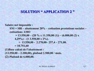 M. SMAIL KABBAJ 127
Salaire net imposable :
SNI = SBI – abattement 20% – cotisation prestations sociales –
cotisations AMO
= 13.550,00 – (20 % x 11.350,00 (1)) – (6.000,00 (2) x
4,29%) – (1 3.550,00 x 2%).
= 13.550,00 - 2.270,00– 257,4 – 271,00.
= 10.751,60
(1)Base calcul de l’abattement :
(13.550,00 – 2.200,00), plafond 2.500,00 / mois.
(2) Plafond de 6.000,00.
SOLUTION “ APPLICATION 2 ”SOLUTION “ APPLICATION 2 ”
 