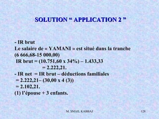 M. SMAIL KABBAJ 128
- IR brut
Le salaire de « YAMANI » est situé dans la tranche
(6 666,68-15 000,00)
IR brut = (10.751,60 x 34%) – 1.433,33
= 2.222,21.
- IR net = IR brut – déductions familiales
= 2.222,21– (30,00 x 4 (3))
= 2.102,21.
(1) l’épouse + 3 enfants.
SOLUTION “ APPLICATION 2 ”SOLUTION “ APPLICATION 2 ”
 
