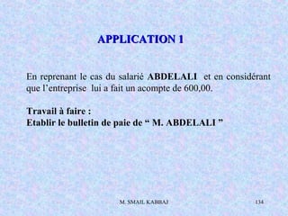 M. SMAIL KABBAJ 134
En reprenant le cas du salarié ABDELALI et en considérant
que l’entreprise lui a fait un acompte de 600,00.
Travail à faire :
Etablir le bulletin de paie de “ M. ABDELALI ”
APPLICATION 1APPLICATION 1
 