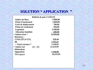 M. SMAIL KABBAJ 137
SOLUTION “ APPLICATION ”SOLUTION “ APPLICATION ”
Bulletin de paie YAMANI
Salaire de Base 9.000,00
Prime d’ancienneté 1.800,00
Frais de déplacement 700,00
Prime de rendement 550,00
Logement 2.200,00
Allocation familiale 600,00
= Salaire brut (1)
14.850,00
- Retenues :
CNSS (257,4+271) 528,40
IR 2.701,61
= Total retenues(2)
3.230,01
= Salaire net (1) – (2) 11.619,99
- Déductions
Opposition 1.100,00
Net à payer 10.519,99
 