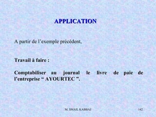 M. SMAIL KABBAJ 142
A partir de l’exemple précédent,
Travail à faire :
Comptabiliser au journal le livre de paie de
l’entreprise “ AYOURTEC ”.
APPLICATIONAPPLICATION
 