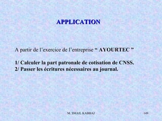 M. SMAIL KABBAJ 149
A partir de l’exercice de l’entreprise “ AYOURTEC ”
1/ Calculer la part patronale de cotisation de CNSS.
2/ Passer les écritures nécessaires au journal.
APPLICATIONAPPLICATION
 