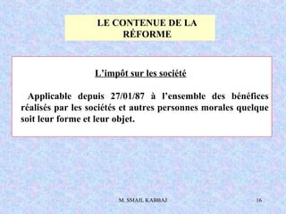 M. SMAIL KABBAJ 16
L’impôt sur les société
Applicable depuis 27/01/87 à l’ensemble des bénéfices
réalisés par les sociétés et autres personnes morales quelque
soit leur forme et leur objet.
LE CONTENUE DE LA
RÉFORME
 