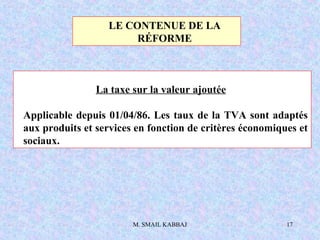 M. SMAIL KABBAJ 17
La taxe sur la valeur ajoutée
Applicable depuis 01/04/86. Les taux de la TVA sont adaptés
aux produits et services en fonction de critères économiques et
sociaux.
LE CONTENUE DE LA
RÉFORME
 