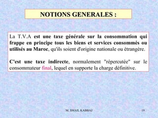 M. SMAIL KABBAJ 19
NOTIONS GENERALES :NOTIONS GENERALES :
La T.V.A est une taxe générale sur la consommation qui
frappe en principe tous les biens et services consommés ou
utilisés au Maroc, qu'ils soient d'origine nationale ou étrangère.
C'est une taxe indirecte, normalement "répercutée" sur le
consommateur final, lequel en supporte la charge définitive.
 