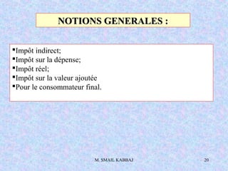 M. SMAIL KABBAJ 20
NOTIONS GENERALES :NOTIONS GENERALES :
Impôt indirect;
Impôt sur la dépense;
Impôt réel;
Impôt sur la valeur ajoutée
Pour le consommateur final.
 
