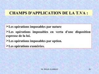 M. SMAIL KABBAJ 26
CHAMPS D'APPLICATION DE LA T.VA :CHAMPS D'APPLICATION DE LA T.VA :
Les opérations imposables par nature
Les opérations imposables en vertu d'une disposition
expresse de la loi.
Les opérations imposables par option.
Les opérations exonérées.
 