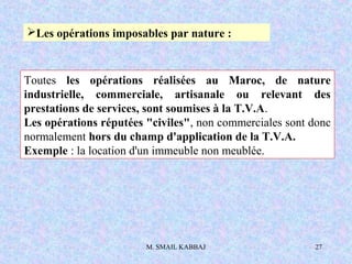 M. SMAIL KABBAJ 27
Les opérations imposables par nature :
Toutes les opérations réalisées au Maroc, de nature
industrielle, commerciale, artisanale ou relevant des
prestations de services, sont soumises à la T.V.A.
Les opérations réputées "civiles", non commerciales sont donc
normalement hors du champ d'application de la T.V.A.
Exemple : la location d'un immeuble non meublée.
 