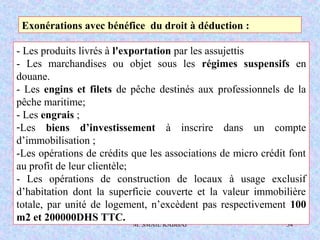 M. SMAIL KABBAJ 34
Exonérations avec bénéfice du droit à déduction :
- Les produits livrés à l'exportation par les assujettis
- Les marchandises ou objet sous les régimes suspensifs en
douane.
- Les engins et filets de pêche destinés aux professionnels de la
pêche maritime;
- Les engrais ;
-Les biens d’investissement à inscrire dans un compte
d’immobilisation ;
-Les opérations de crédits que les associations de micro crédit font
au profit de leur clientèle;
- Les opérations de construction de locaux à usage exclusif
d’habitation dont la superficie couverte et la valeur immobilière
totale, par unité de logement, n’excèdent pas respectivement 100
m2 et 200000DHS TTC.
 