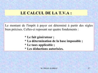 M. SMAIL KABBAJ 37
LE CALCUL DE LA T.V.A :LE CALCUL DE LA T.V.A :
Le montant de l'impôt à payer est déterminé à partir des règles
bien précises. Celles-ci reposant sur quatre fondements :
* Le fait générateur ;
* La détermination de la base imposable ;
* Le taux applicable ;
* Les déductions autorisées.
 