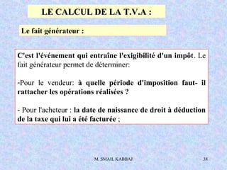 M. SMAIL KABBAJ 38
Le fait générateur :
C'est l'événement qui entraîne l'exigibilité d'un impôt. Le
fait générateur permet de déterminer:
-Pour le vendeur: à quelle période d'imposition faut- il
rattacher les opérations réalisées ?
- Pour l'acheteur : la date de naissance de droit à déduction
de la taxe qui lui a été facturée ;
LE CALCUL DE LA T.V.A :LE CALCUL DE LA T.V.A :
 