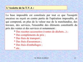 M. SMAIL KABBAJ 41
L'Assiette de la T.V.A :
La base imposable est constituée par tout ce que l'assujetti
encaisse ou reçoit en contre partie de l'opération imposable, et
qui comprend, en plus de la valeur nue de la marchandise, des
travaux, des services, l'ensemble des éléments constitutifs du
prix des ventes et des services et notamment :
* Des recettes accessoires (ventes de déchets...) ;
* Des compléments de prix ;
* Des frais de transport ;
* Des frais d'assurances ;
* Des frais d'emballages ;
* etc..
 