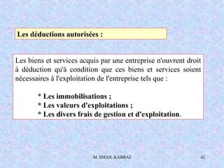 M. SMAIL KABBAJ 42
Les déductions autorisées :
Les biens et services acquis par une entreprise n'ouvrent droit
à déduction qu'à condition que ces biens et services soient
nécessaires à l'exploitation de l'entreprise tels que :
* Les immobilisations ;
* Les valeurs d'exploitations ;
* Les divers frais de gestion et d'exploitation.
 