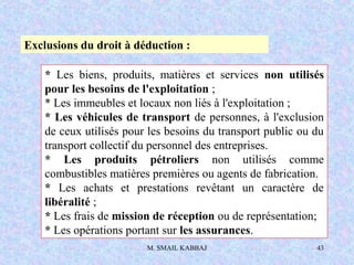 M. SMAIL KABBAJ 43
Exclusions du droit à déduction :
* Les biens, produits, matières et services non utilisés
pour les besoins de l'exploitation ;
* Les immeubles et locaux non liés à l'exploitation ;
* Les véhicules de transport de personnes, à l'exclusion
de ceux utilisés pour les besoins du transport public ou du
transport collectif du personnel des entreprises.
* Les produits pétroliers non utilisés comme
combustibles matières premières ou agents de fabrication.
* Les achats et prestations revêtant un caractère de
libéralité ;
* Les frais de mission de réception ou de représentation;
* Les opérations portant sur les assurances.
 